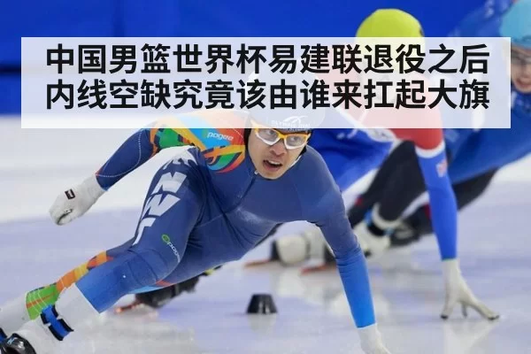 中国男篮世界杯易建联退役之后内线空缺究竟该由谁来扛起大旗