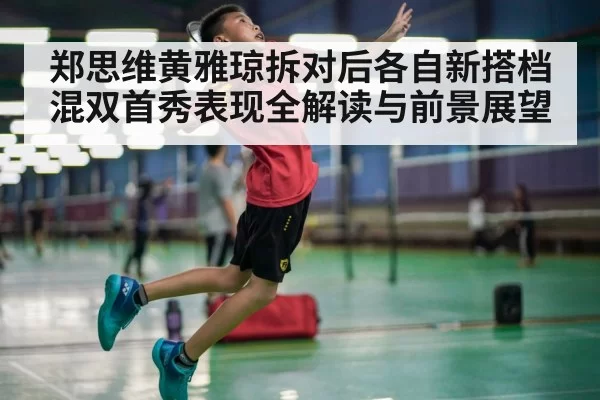 郑思维黄雅琼拆对后各自新搭档混双首秀表现全解读与前景展望