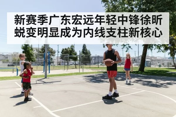 新赛季广东宏远年轻中锋徐昕蜕变明显成为内线支柱新核心