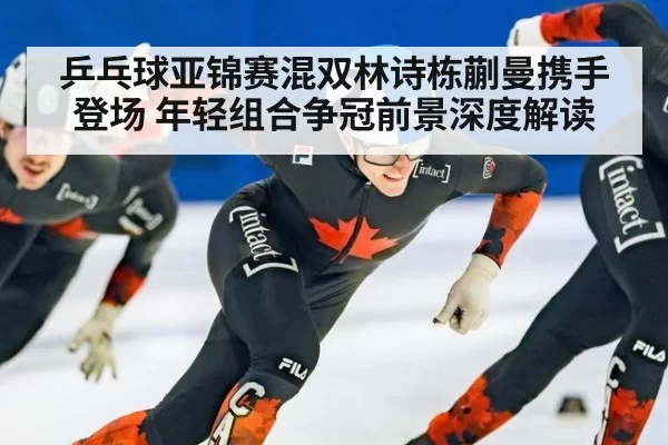 乒乓球亚锦赛混双林诗栋蒯曼携手登场 年轻组合争冠前景深度解读