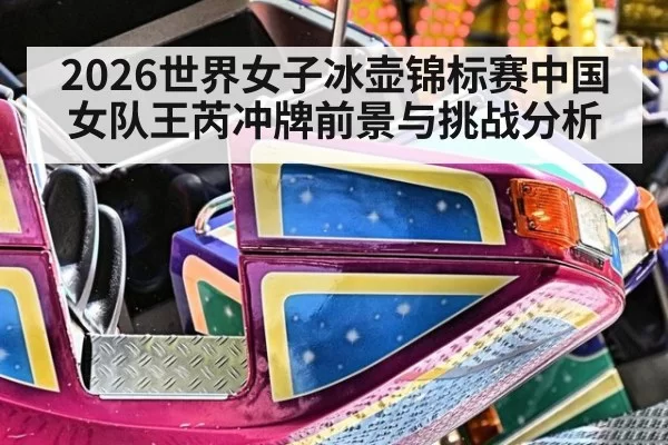 2026世界女子冰壶锦标赛中国女队王芮冲牌前景与挑战分析